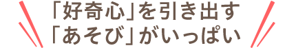 「好奇心」を引き出す「あそび」がいっぱい