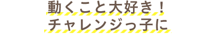 動くこと大好き！チャレンジっ子に